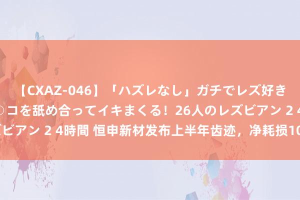 【CXAZ-046】「ハズレなし」ガチでレズ好きなお姉さんたちがオマ○コを舐め合ってイキまくる！26人のレズビアン 2 4時間 恒申新材发布上半年齿迹，净耗损1036.91万元