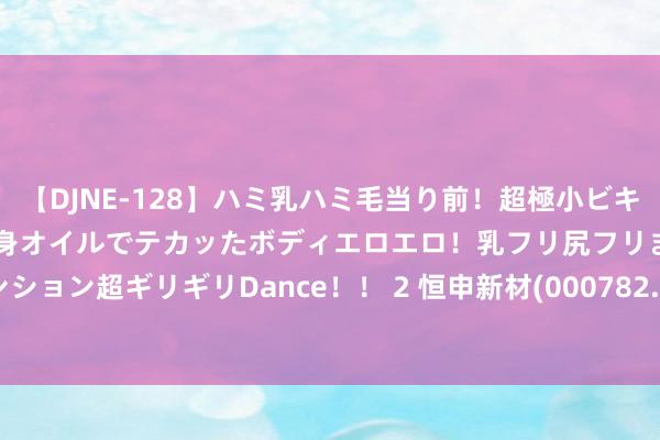 【DJNE-128】ハミ乳ハミ毛当り前！超極小ビキニでテンションアゲアゲ、全身オイルでテカッたボディエロエロ！乳フリ尻フリまくりのハイテンション超ギリギリDance！！ 2 恒申新材(000782.SZ)发布上半年功绩，净圆寂1036.91万元