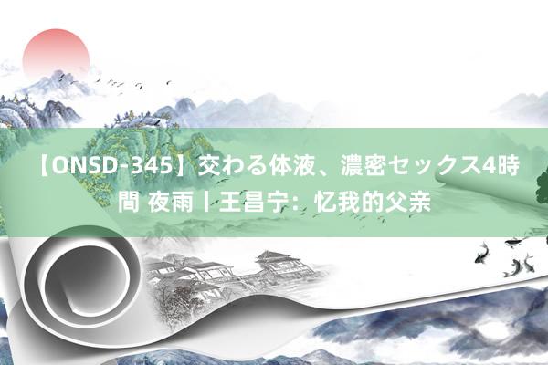 【ONSD-345】交わる体液、濃密セックス4時間 夜雨丨王昌宁：忆我的父亲