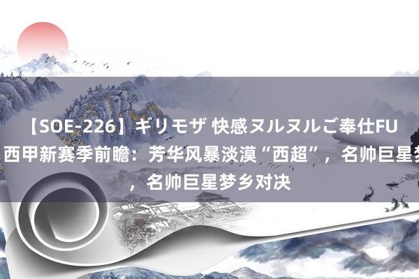 【SOE-226】ギリモザ 快感ヌルヌルご奉仕FUCK Ami 西甲新赛季前瞻：芳华风暴淡漠“西超”，名帅巨星梦乡对决