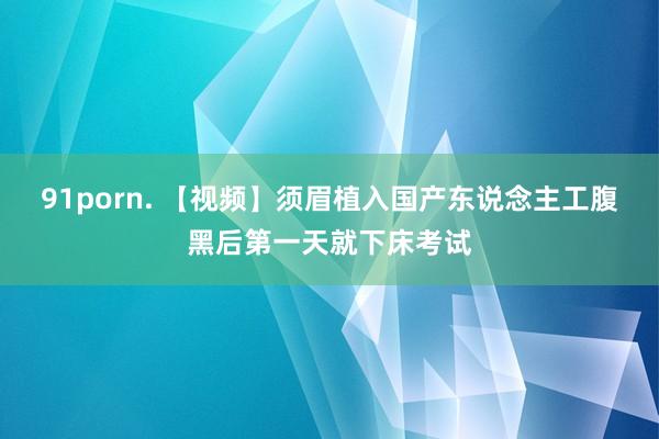 91porn. 【视频】须眉植入国产东说念主工腹黑后第一天就下床考试