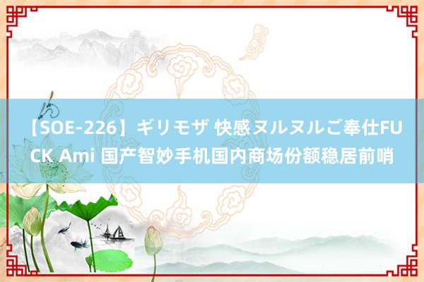 【SOE-226】ギリモザ 快感ヌルヌルご奉仕FUCK Ami 国产智妙手机国内商场份额稳居前哨