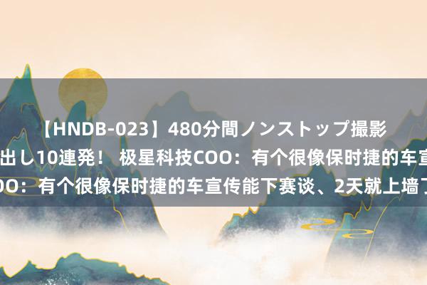 【HNDB-023】480分間ノンストップ撮影 ノーカット編集で本物中出し10連発！ 极星科技COO：有个很像保时捷的车宣传能下赛谈、2天就上墙了