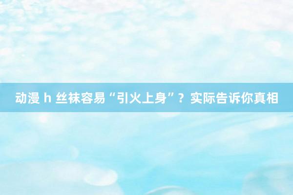 动漫 h 丝袜容易“引火上身”？实际告诉你真相