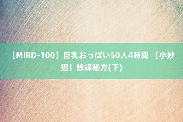 【MIBD-100】巨乳おっぱい50人4時間 【小妙招】除蟑秘方(下)