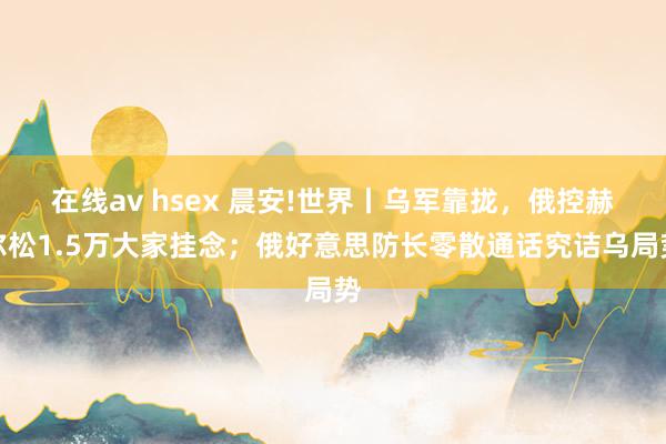 在线av hsex 晨安!世界丨乌军靠拢，俄控赫尔松1.5万大家挂念；俄好意思防长零散通话究诘乌局势