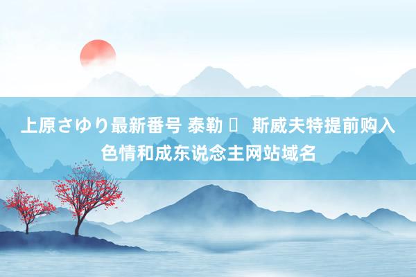 上原さゆり最新番号 泰勒 ▪ 斯威夫特提前购入色情和成东说念主网站域名