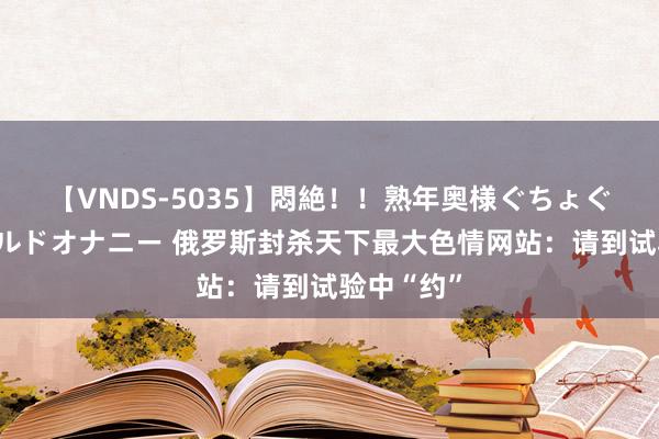 【VNDS-5035】悶絶！！熟年奥様ぐちょぐちょディルドオナニー 俄罗斯封杀天下最大色情网站：请到试验中“约”