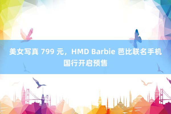 美女写真 799 元，HMD Barbie 芭比联名手机国行开启预售