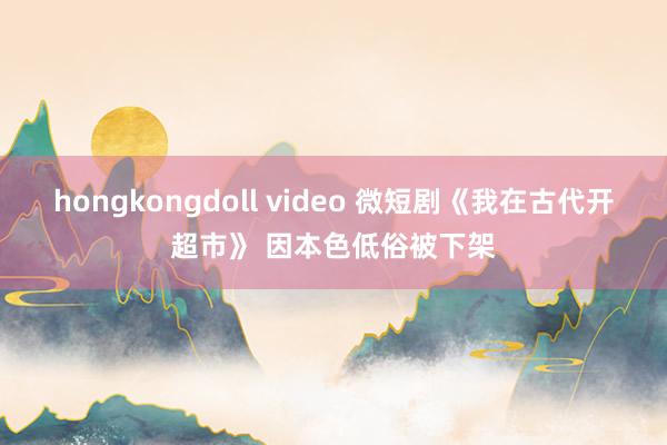 hongkongdoll video 微短剧《我在古代开超市》 因本色低俗被下架