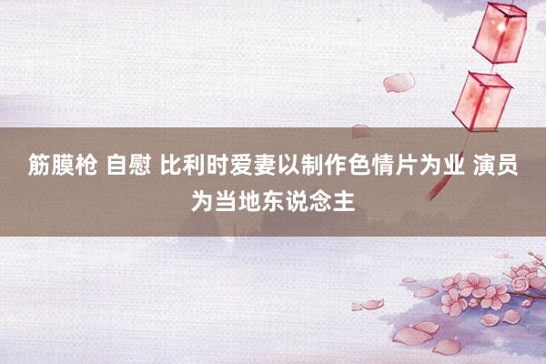 筋膜枪 自慰 比利时爱妻以制作色情片为业 演员为当地东说念主