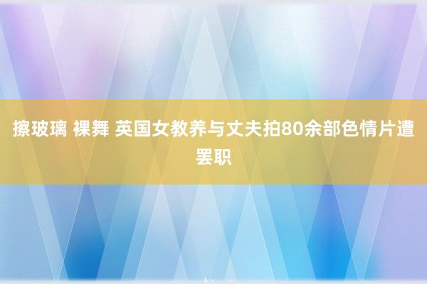 擦玻璃 裸舞 英国女教养与丈夫拍80余部色情片遭罢职