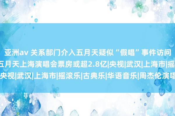 亚洲av 关系部门介入五月天疑似“假唱”事件访问，演唱会从业者称，五月天上海演唱会票房或超2.8亿|央视|武汉|上海市|摇滚乐|古典乐|华语音乐|周杰伦演唱会