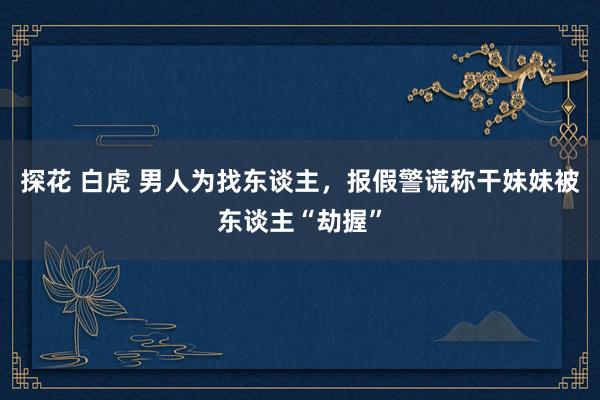 探花 白虎 男人为找东谈主，报假警谎称干妹妹被东谈主“劫握”