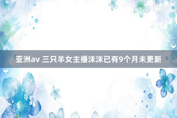 亚洲av 三只羊女主播沫沫已有9个月未更新