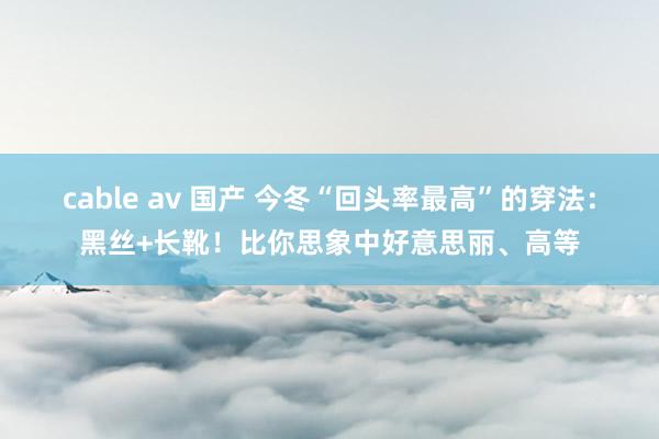 cable av 国产 今冬“回头率最高”的穿法：黑丝+长靴！比你思象中好意思丽、高等