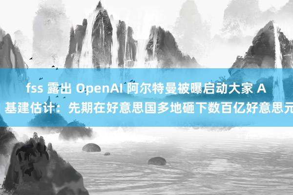 fss 露出 OpenAI 阿尔特曼被曝启动大家 AI 基建估计：先期在好意思国多地砸下数百亿好意思元