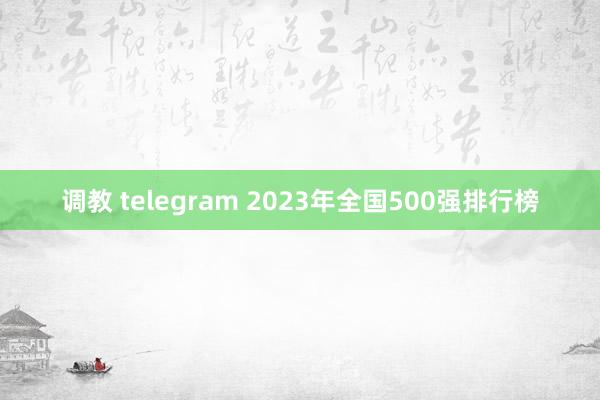 调教 telegram 2023年全国500强排行榜