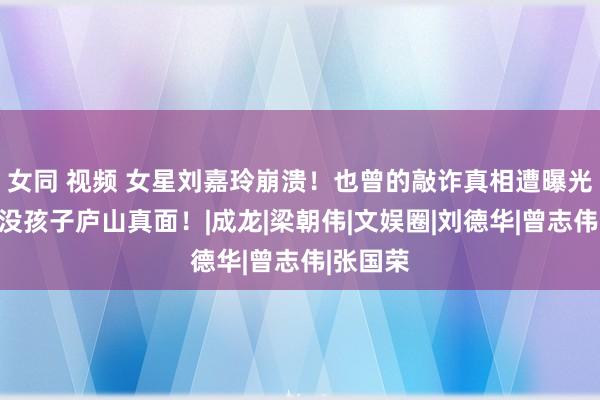 女同 视频 女星刘嘉玲崩溃！也曾的敲诈真相遭曝光，婚后没孩子庐山真面！|成龙|梁朝伟|文娱圈|刘德华|曾志伟|张国荣