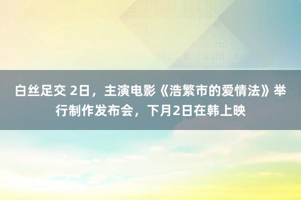 白丝足交 2日，主演电影《浩繁市的爱情法》举行制作发布会，下月2日在韩上映