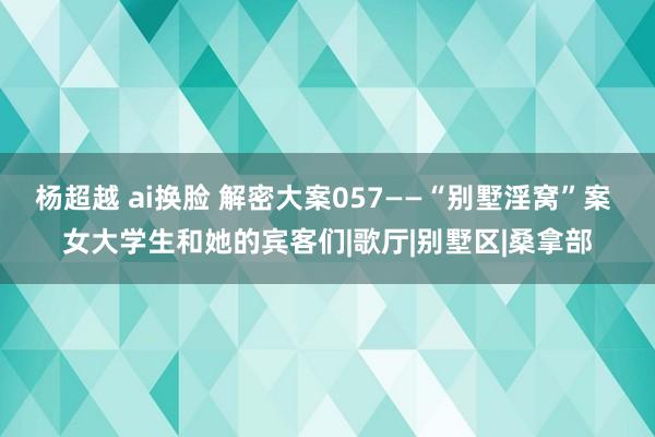 杨超越 ai换脸 解密大案057——“别墅淫窝”案 女大学生和她的宾客们|歌厅|别墅区|桑拿部