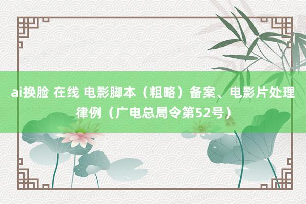 ai换脸 在线 电影脚本（粗略）备案、电影片处理律例（广电总局令第52号）