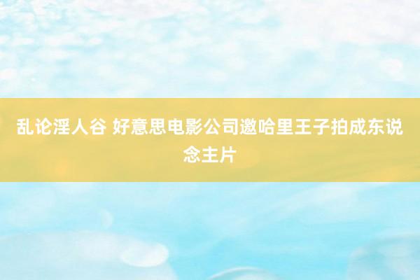 乱论淫人谷 好意思电影公司邀哈里王子拍成东说念主片