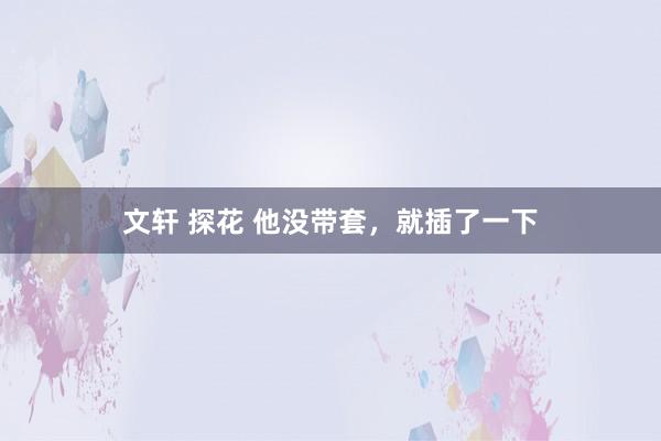 文轩 探花 他没带套，就插了一下