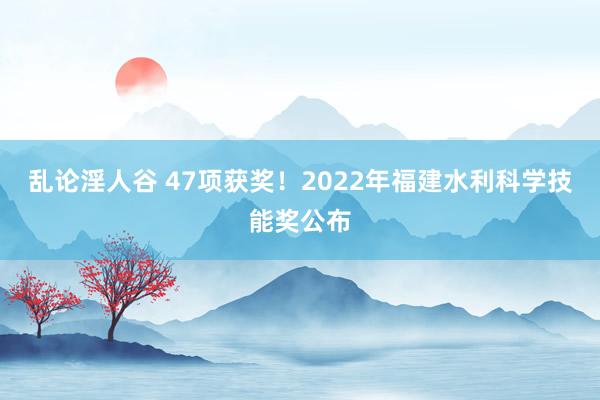 乱论淫人谷 47项获奖！2022年福建水利科学技能奖公布