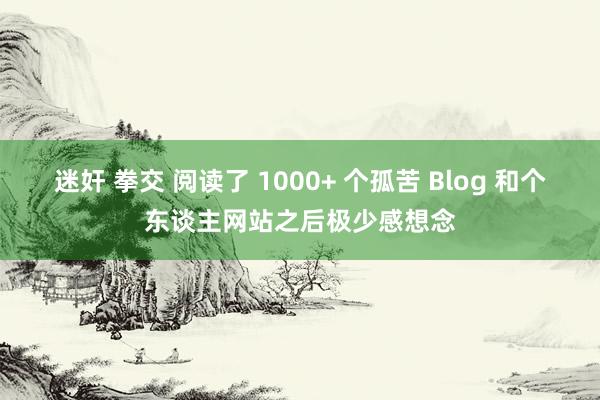 迷奸 拳交 阅读了 1000+ 个孤苦 Blog 和个东谈主网站之后极少感想念