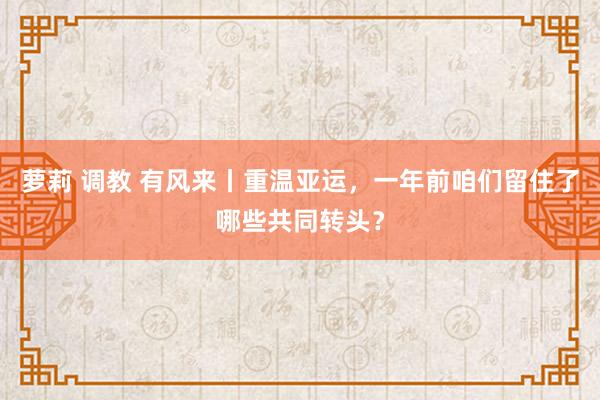 萝莉 调教 有风来丨重温亚运，一年前咱们留住了哪些共同转头？