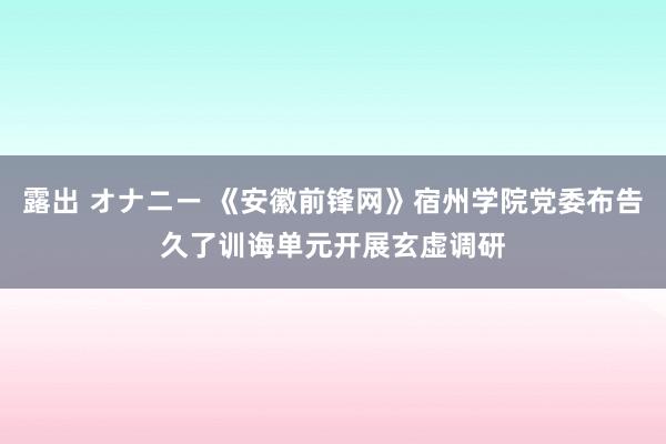 露出 オナニー 《安徽前锋网》宿州学院党委布告久了训诲单元开展玄虚调研