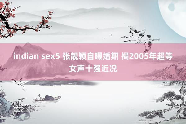 indian sex5 张靓颖自曝婚期 揭2005年超等女声十强近况