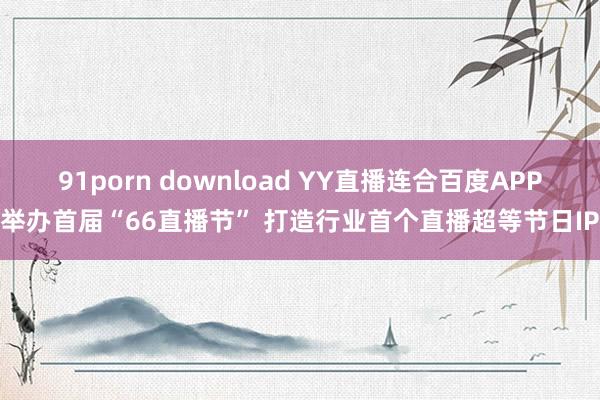 91porn download YY直播连合百度APP举办首届“66直播节” 打造行业首个直播超等节日IP