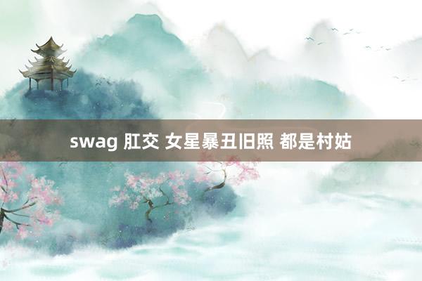 swag 肛交 女星暴丑旧照 都是村姑