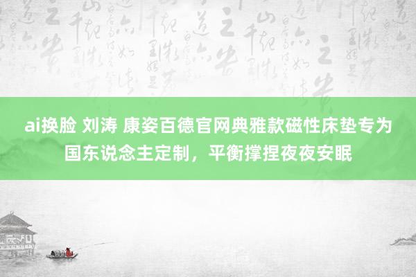 ai换脸 刘涛 康姿百德官网典雅款磁性床垫专为国东说念主定制，平衡撑捏夜夜安眠