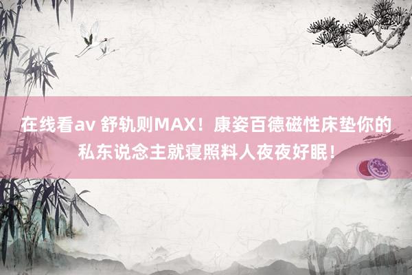 在线看av 舒轨则MAX！康姿百德磁性床垫你的私东说念主就寝照料人夜夜好眠！