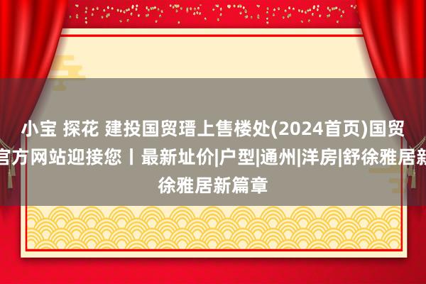 小宝 探花 建投国贸瑨上售楼处(2024首页)国贸瑨上官方网站迎接您丨最新址价|户型|通州|洋房|舒徐雅居新篇章