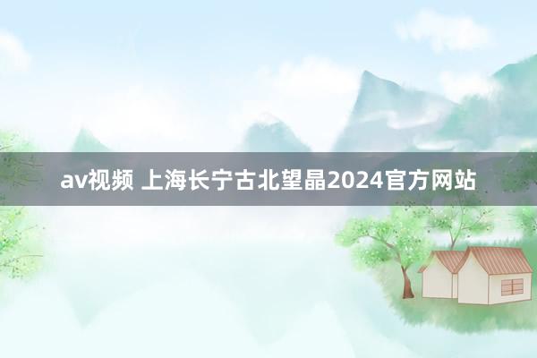 av视频 上海长宁古北望晶2024官方网站