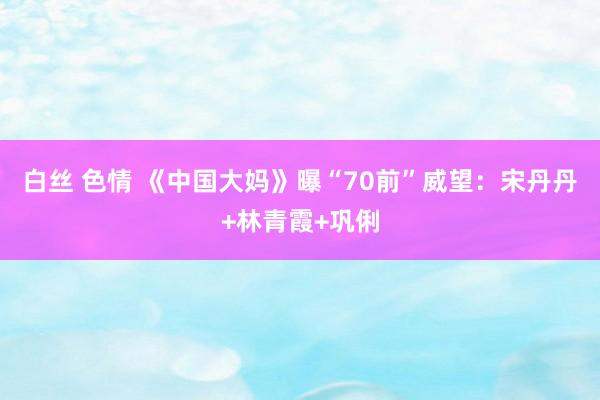 白丝 色情 《中国大妈》曝“70前”威望：宋丹丹+林青霞+巩俐