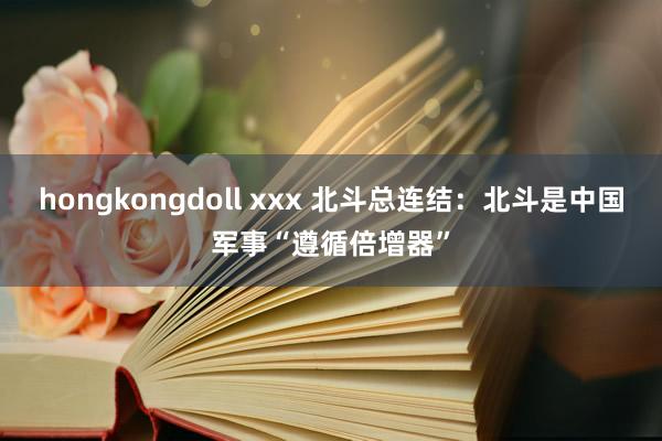 hongkongdoll xxx 北斗总连结：北斗是中国军事“遵循倍增器”