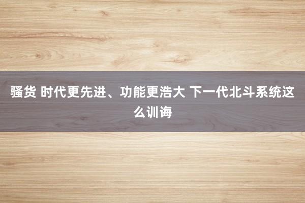 骚货 时代更先进、功能更浩大 下一代北斗系统这么训诲