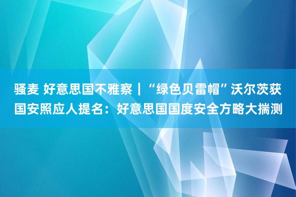 骚麦 好意思国不雅察｜“绿色贝雷帽”沃尔茨获国安照应人提名：好意思国国度安全方略大揣测