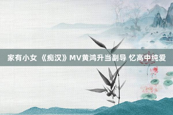 家有小女 《痴汉》MV黄鸿升当副导 忆高中纯爱