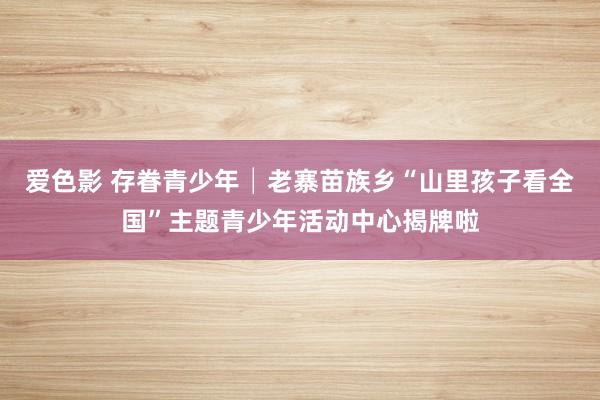 爱色影 存眷青少年│老寨苗族乡“山里孩子看全国”主题青少年活动中心揭牌啦