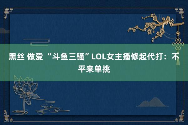 黑丝 做爱 “斗鱼三骚”LOL女主播修起代打：不平来单挑