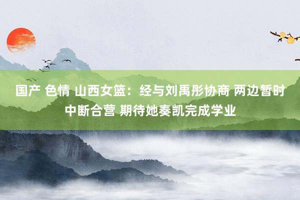 国产 色情 山西女篮：经与刘禹彤协商 两边暂时中断合营 期待她奏凯完成学业