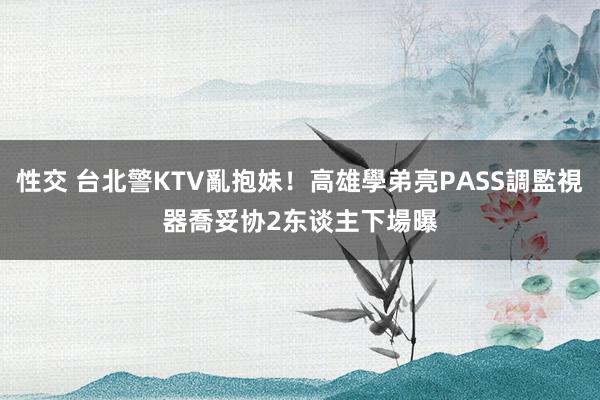 性交 台北警KTV亂抱妹！高雄學弟亮PASS調監視器喬妥协　2东谈主下場曝