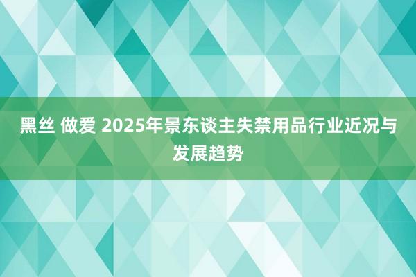 黑丝 做爱 2025年景东谈主失禁用品行业近况与发展趋势